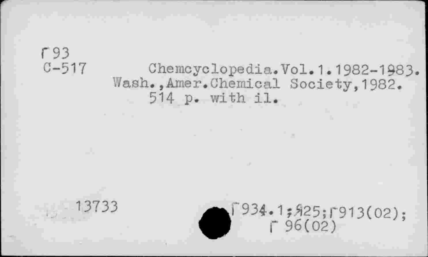 ﻿C93
C-517 Chemcyclopedia.Vol.1.1982-1983.
Wash.,Amer.Chemical Society,1982. 514 p. with il.
13733
•C934.1 ;»25;r913(02); I" 96(02)